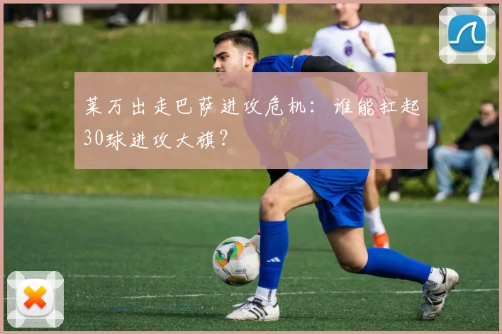 莱万出走巴萨进攻危机：谁能扛起30球进攻大旗？