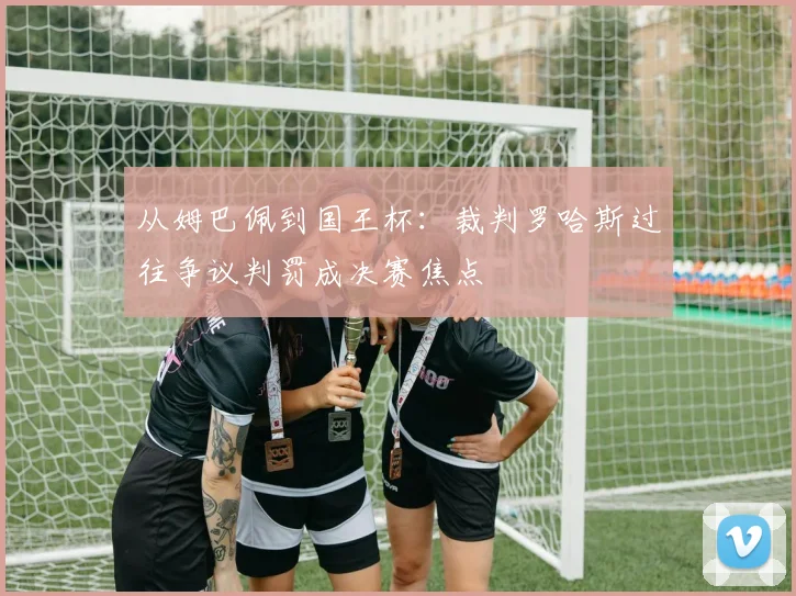 从姆巴佩到国王杯：裁判罗哈斯过往争议判罚成决赛焦点