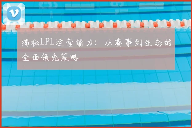 揭秘LPL运营能力:从赛事到生态的全面领先策略