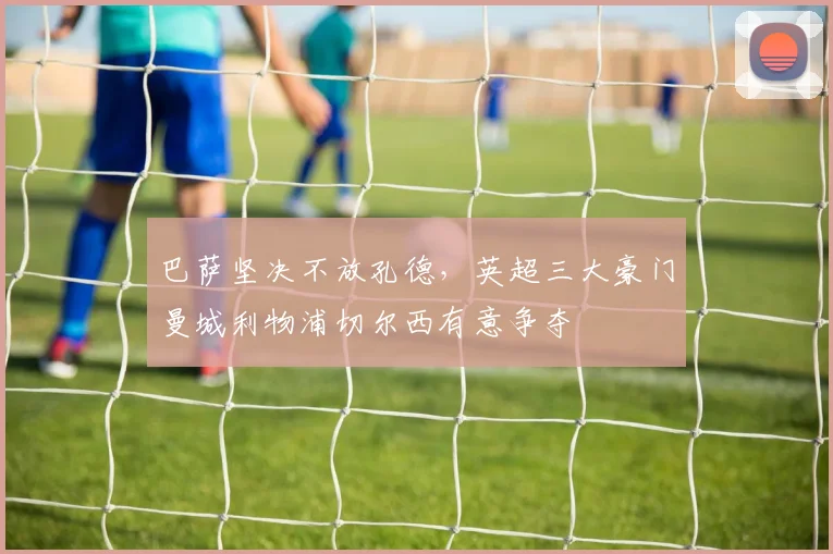 巴萨坚决不放孔德，英超三大豪门曼城利物浦切尔西有意争夺