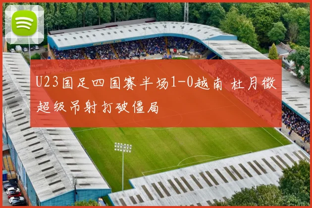 U23国足四国赛半场1-0越南 杜月徵超级吊射打破僵局