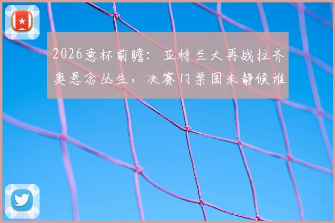 2026意杯前瞻：亚特兰大再战拉齐奥悬念丛生，决赛门票国米静候谁？