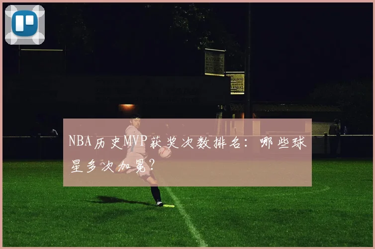 NBA历史MVP获奖次数排名：哪些球星多次加冕？